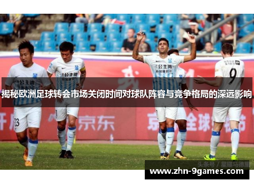 揭秘欧洲足球转会市场关闭时间对球队阵容与竞争格局的深远影响