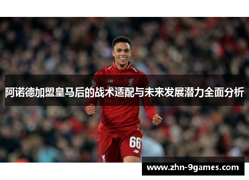 阿诺德加盟皇马后的战术适配与未来发展潜力全面分析
