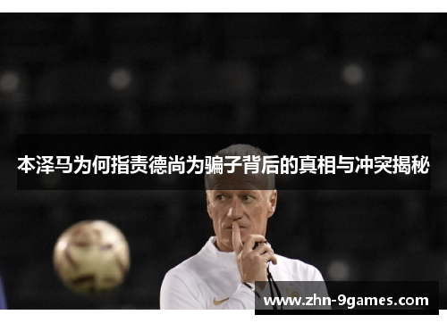 本泽马为何指责德尚为骗子背后的真相与冲突揭秘