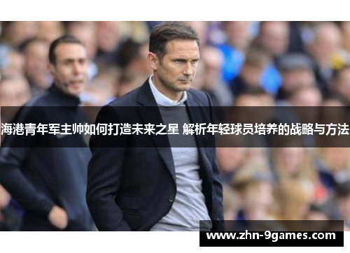 海港青年军主帅如何打造未来之星 解析年轻球员培养的战略与方法